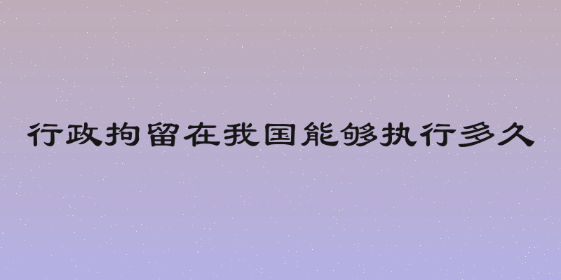 行政拘留在我国能够执行多久