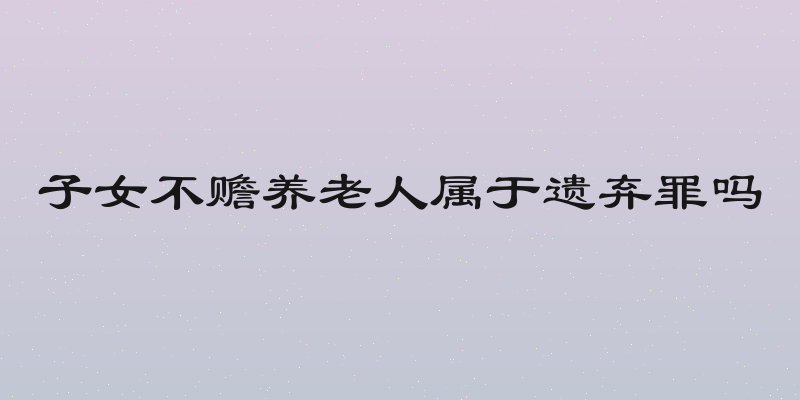 子女不赡养老人属于遗弃罪吗