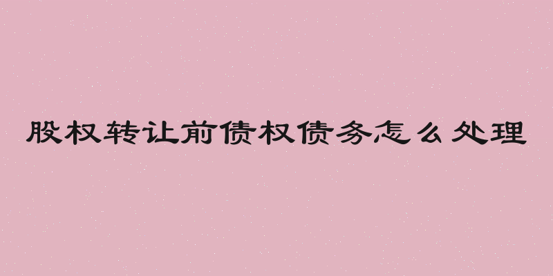 股权转让前债权债务怎么处理