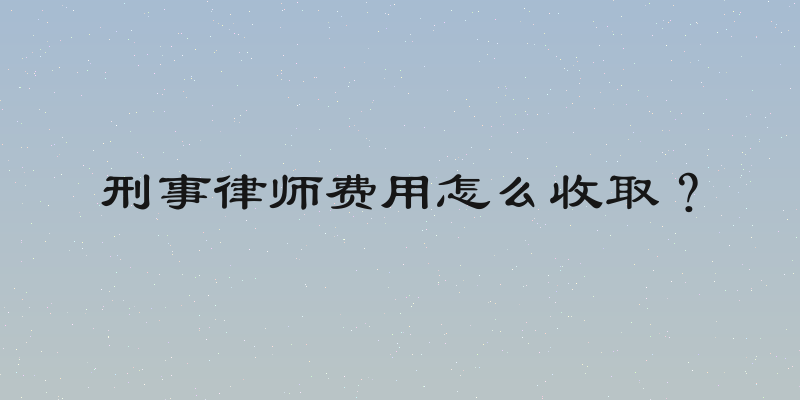 刑事律师费用怎么收取？