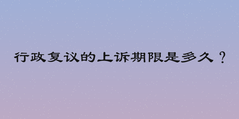 行政复议的上诉期限是多久？