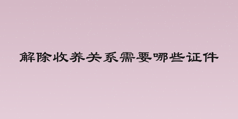 解除收养关系需要哪些证件