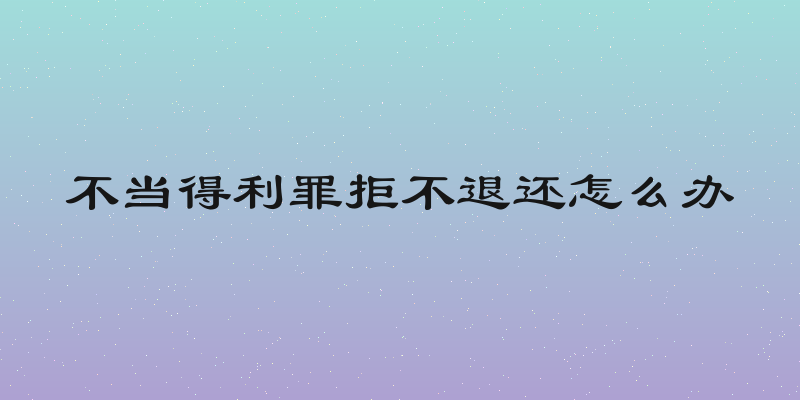 不当得利罪拒不退还怎么办