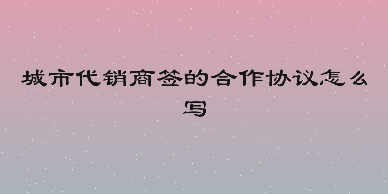城市代销商签的合作协议怎么写