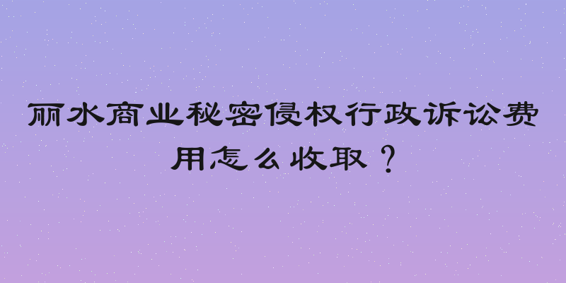 丽水商业秘密侵权行政诉讼费用怎么收取？
