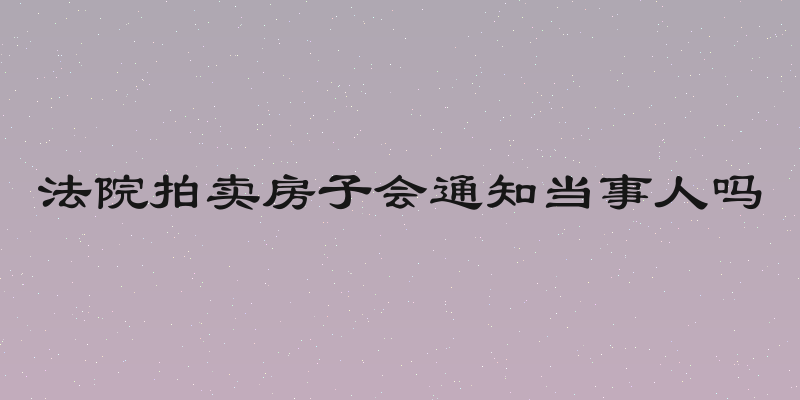 法院拍卖房子会通知当事人吗