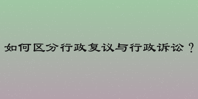 如何区分行政复议与行政诉讼？