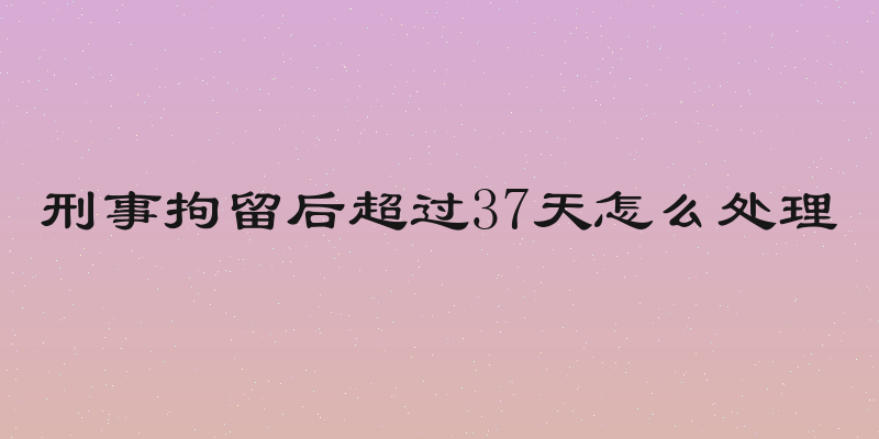 刑事拘留后超过37天怎么处理
