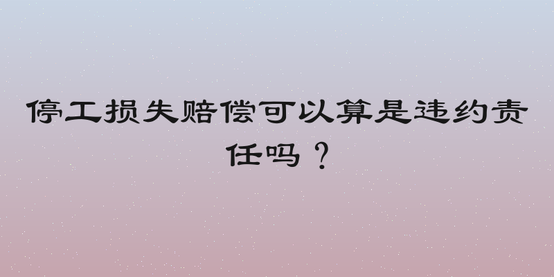 停工损失赔偿可以算是违约责任吗？