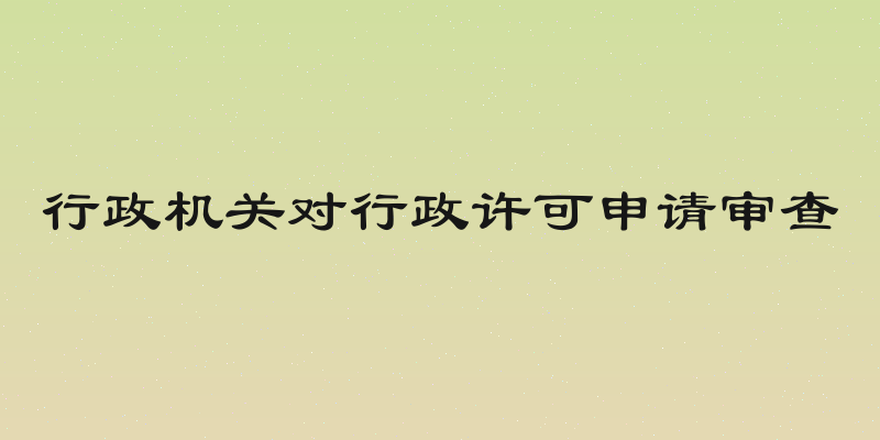 行政机关对行政许可申请审查