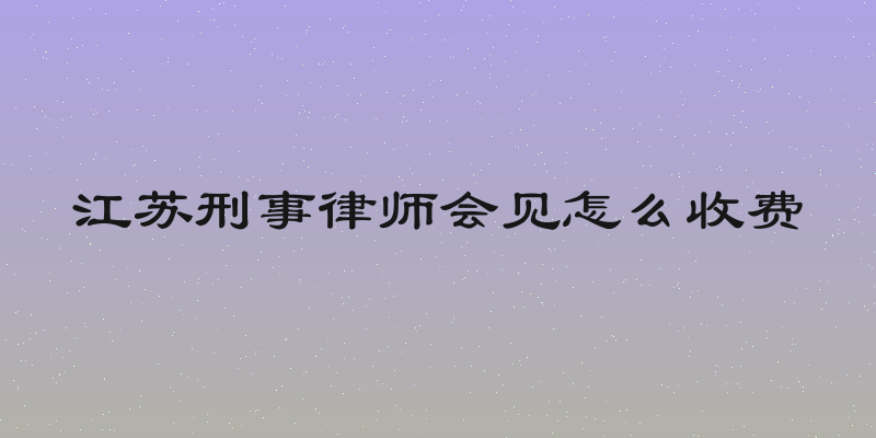 江苏刑事律师会见怎么收费