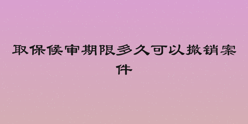 取保候审期限多久可以撤销案件