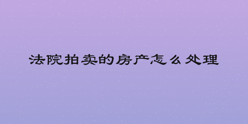 法院拍卖的房产怎么处理