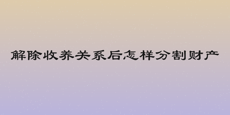 解除收养关系后怎样分割财产