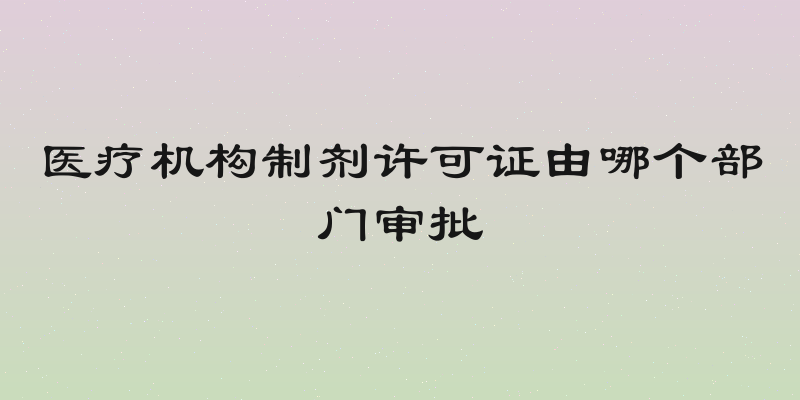医疗机构制剂许可证由哪个部门审批