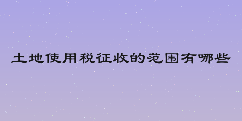 土地使用税征收的范围有哪些