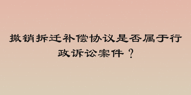 撤销拆迁补偿协议是否属于行政诉讼案件？