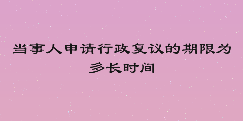 当事人申请行政复议的期限为多长时间
