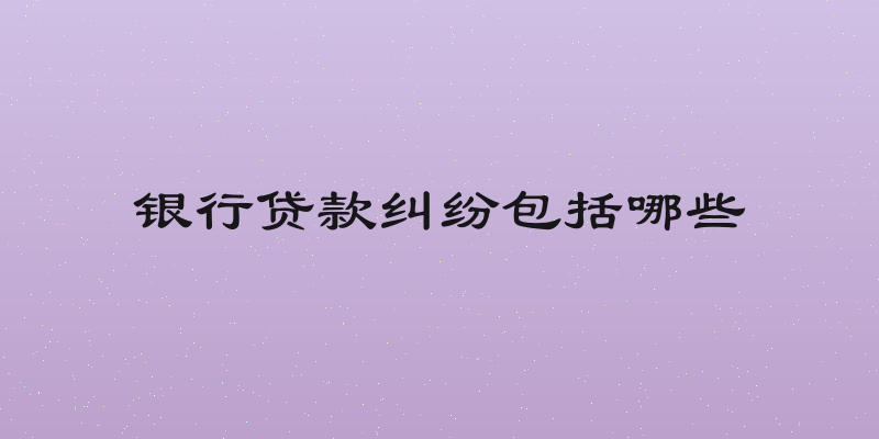 银行贷款纠纷包括哪些