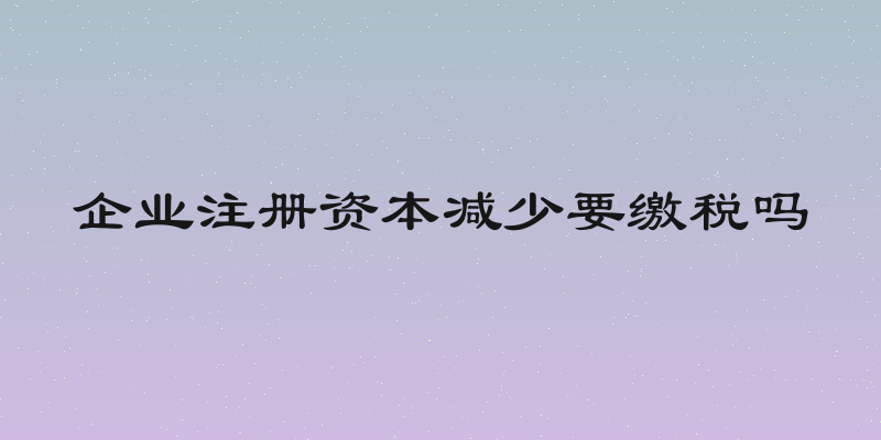 企业注册资本减少要缴税吗