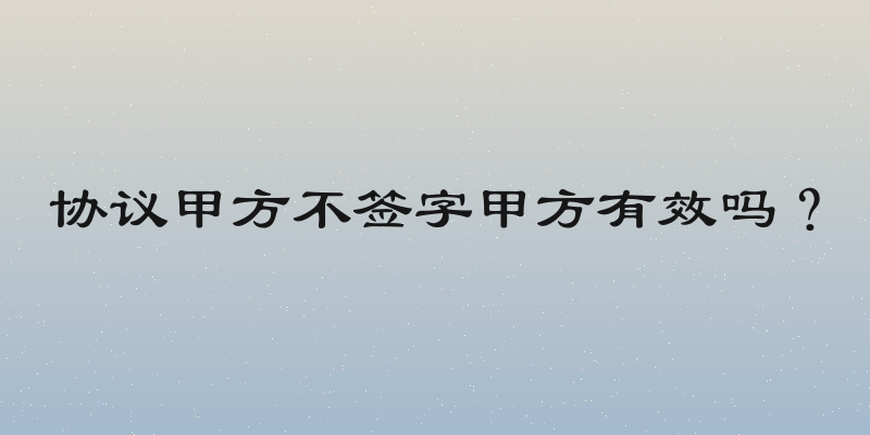 协议甲方不签字甲方有效吗？