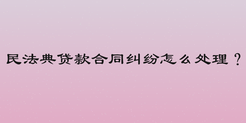民法典贷款合同纠纷怎么处理？