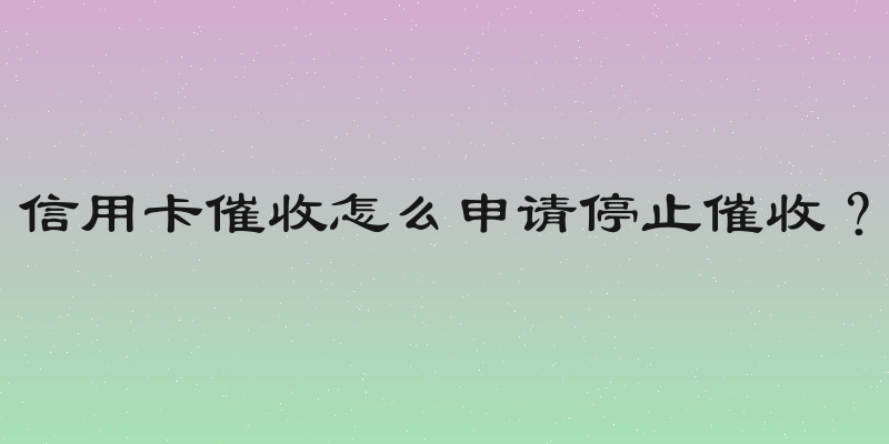 信用卡催收怎么申请停止催收？