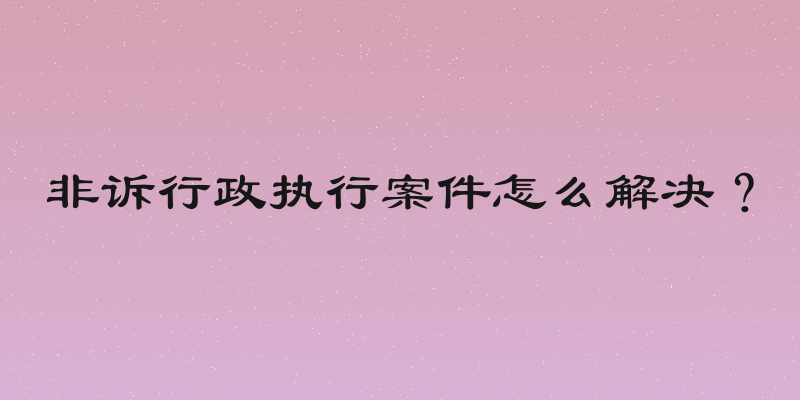 非诉行政执行案件怎么解决？