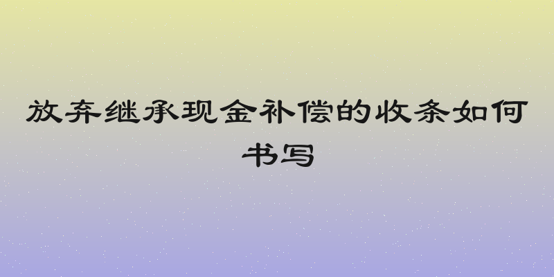 放弃继承现金补偿的收条如何书写