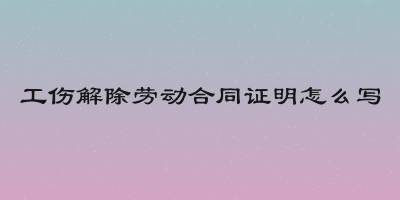 工伤解除劳动合同证明怎么写
