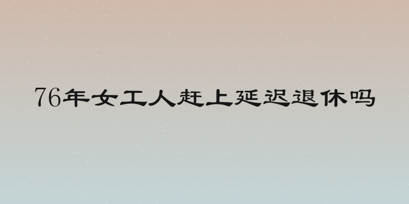 76年女工人赶上延迟退休吗