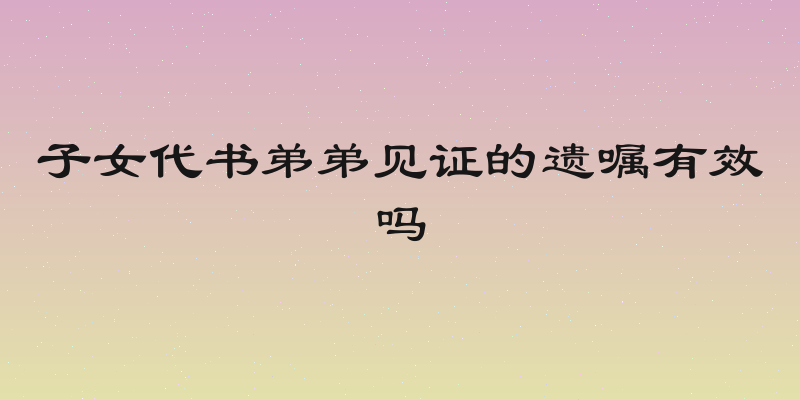 子女代书弟弟见证的遗嘱有效吗