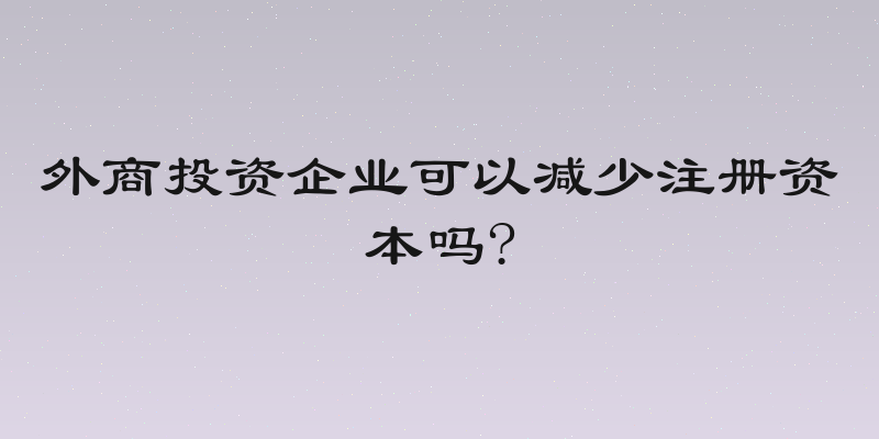 外商投资企业可以减少注册资本吗?