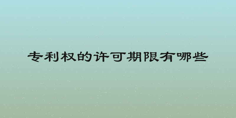 专利权的许可期限有哪些