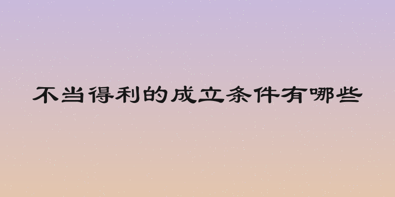 不当得利的成立条件有哪些