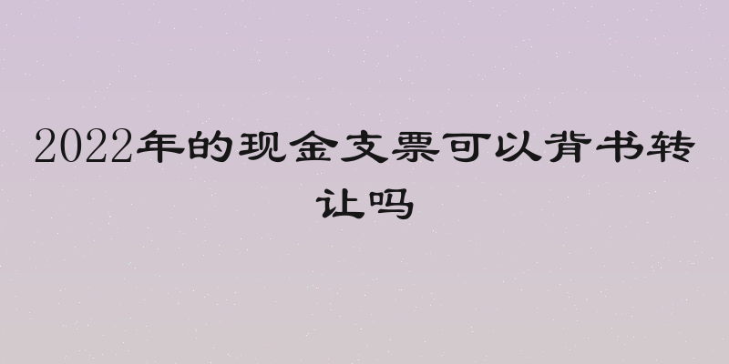 2022年的现金支票可以背书转让吗