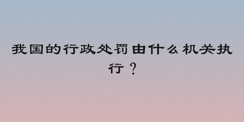 我国的行政处罚由什么机关执行？