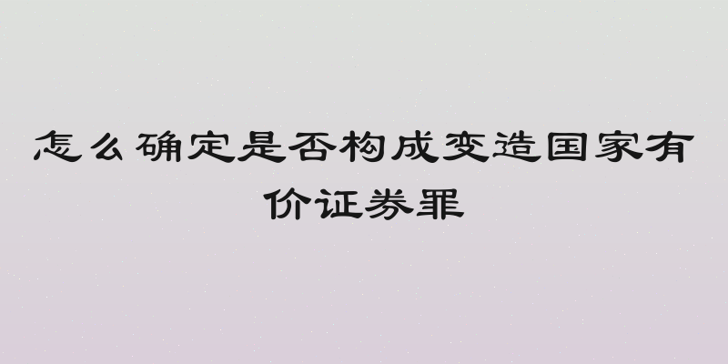 怎么确定是否构成变造国家有价证券罪