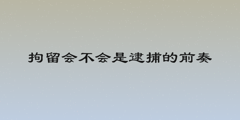 拘留会不会是逮捕的前奏