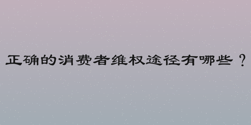 正确的消费者维权途径有哪些？