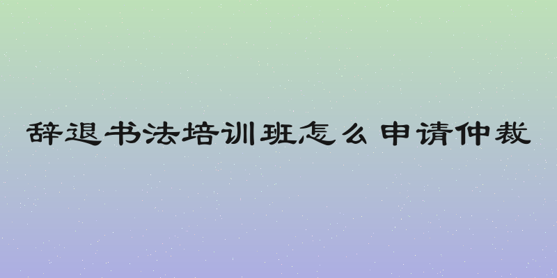 辞退书法培训班怎么申请仲裁