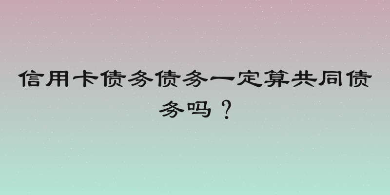信用卡债务债务一定算共同债务吗？