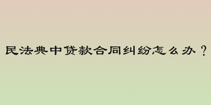 民法典中贷款合同纠纷怎么办？
