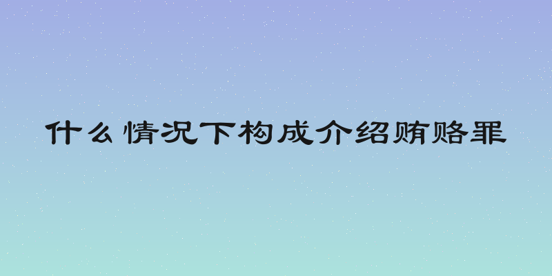 什么情况下构成介绍贿赂罪