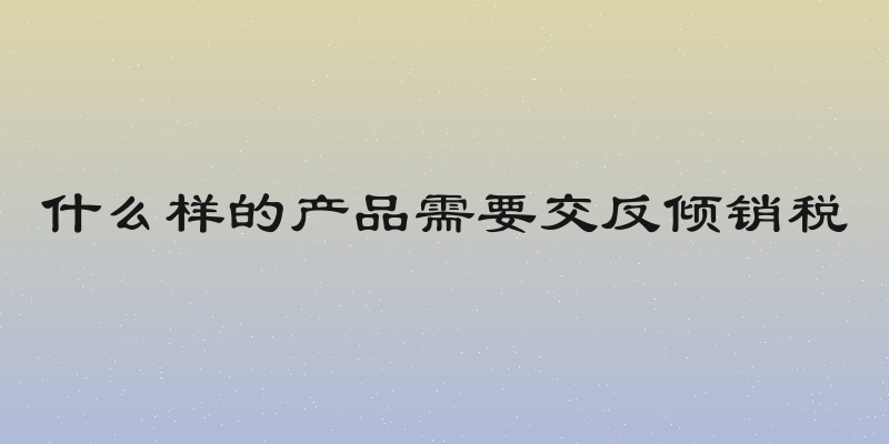 什么样的产品需要交反倾销税