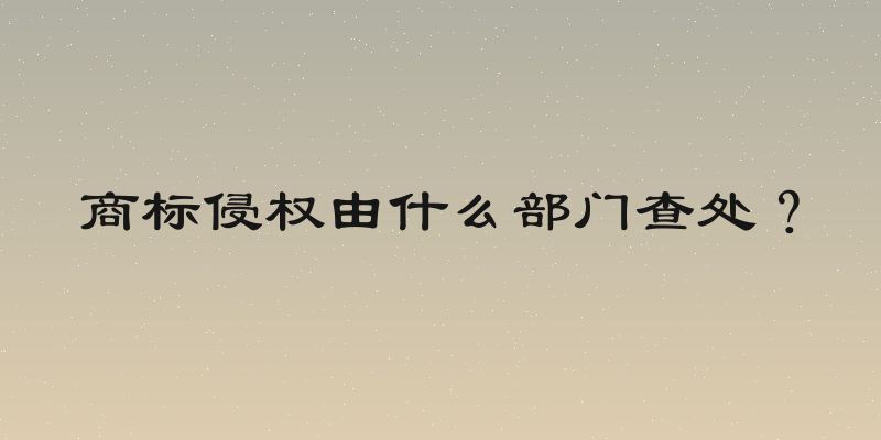 商标侵权由什么部门查处？