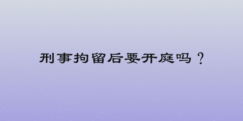 刑事拘留后要开庭吗？