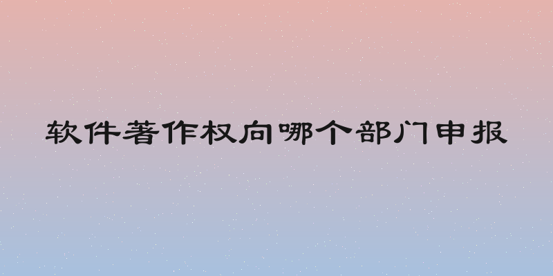 软件著作权向哪个部门申报