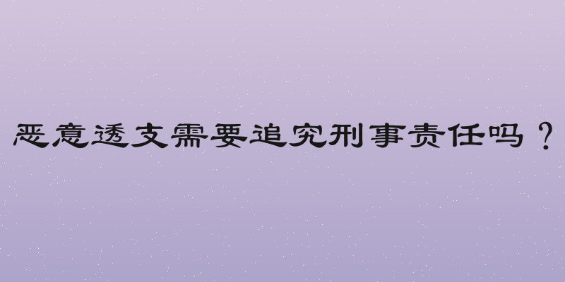 恶意透支需要追究刑事责任吗？