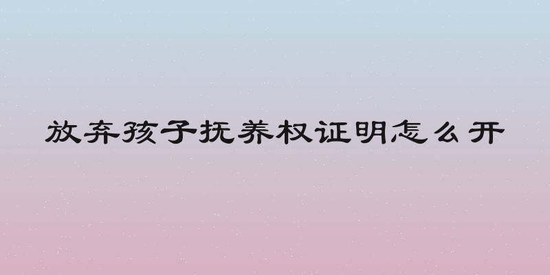 放弃孩子抚养权证明怎么开